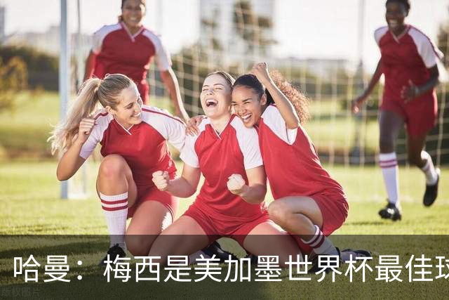 哈曼：梅西是美加墨世界杯最佳球员，决赛我看好阿根廷赢球
