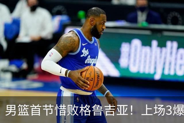 男篮首节惜败格鲁吉亚！上场3爆点全铁，没胡金秋赵继伟还是不行