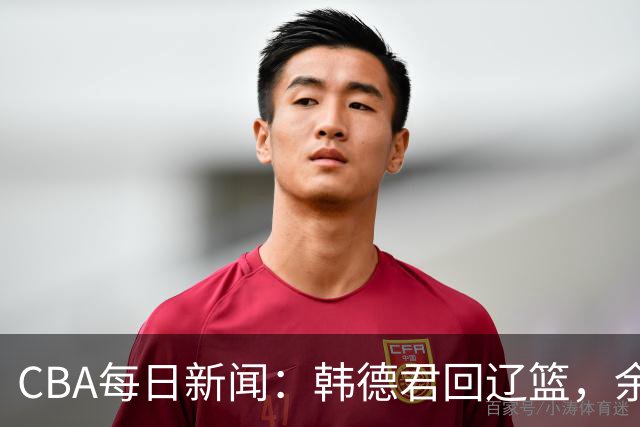 CBA每日新闻：韩德君回辽篮，余嘉豪结束留洋，张镇麟新合同曝光