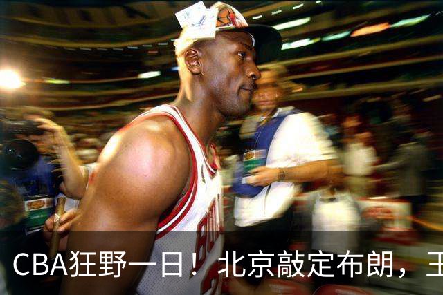 CBA狂野一日！北京敲定布朗，王仕鹏亲承回归广东宏远，吉林核心加盟宁波！